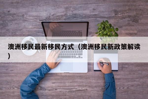 澳洲移民最新移民方式（澳洲移民新政策解读）