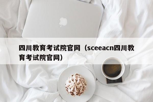 四川教育考试院官网（sceeacn四川教育考试院官网）
