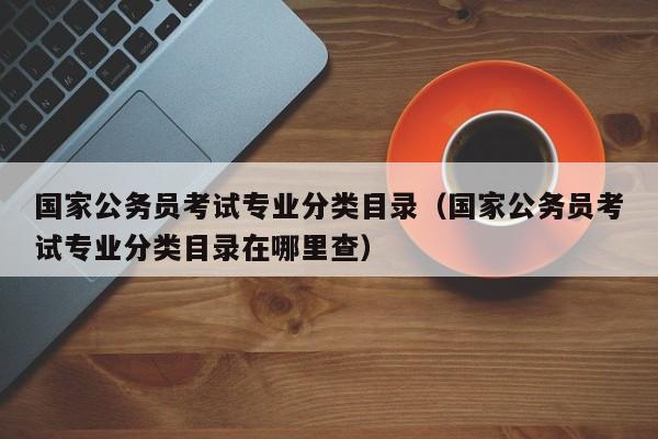 国家公务员考试专业分类目录（国家公务员考试专业分类目录在哪里查）