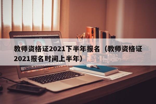 教师资格证2021下半年报名（教师资格证2021报名时间上半年）