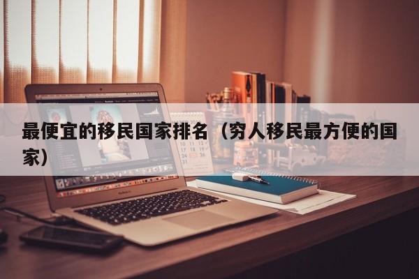最便宜的移民国家排名（穷人移民最方便的国家）