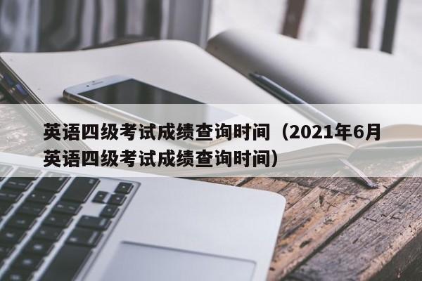 英语四级考试成绩查询时间（2021年6月英语四级考试成绩查询时间）