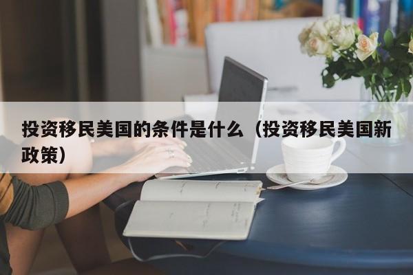 投资移民美国的条件是什么（投资移民美国新政策）