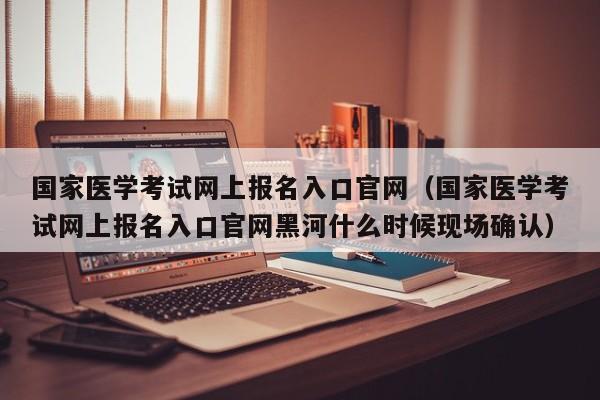 国家医学考试网上报名入口官网（国家医学考试网上报名入口官网黑河什么时候现场确认）