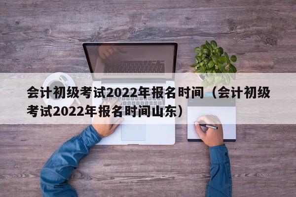 会计初级考试2022年报名时间（会计初级考试2022年报名时间山东）