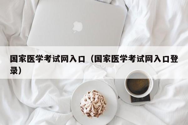 国家医学考试网入口（国家医学考试网入口登录）