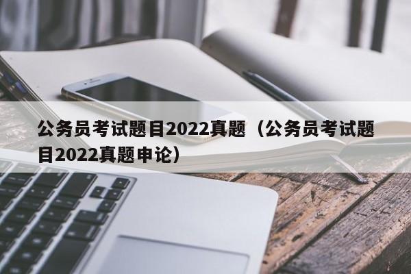公务员考试题目2022真题（公务员考试题目2022真题申论）