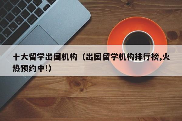十大留学出国机构（出国留学机构排行榜,火热预约中!）