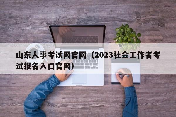 山东人事考试网官网（2023社会工作者考试报名入口官网）