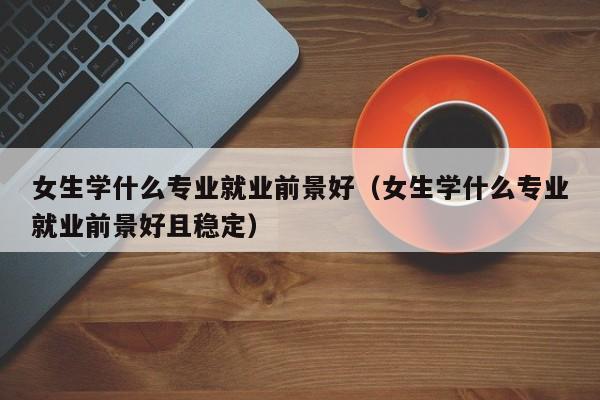 女生学什么专业就业前景好（女生学什么专业就业前景好且稳定）