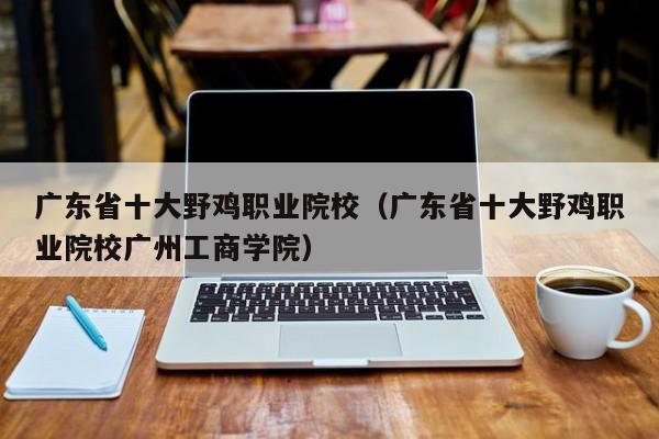 广东省十大野鸡职业院校（广东省十大野鸡职业院校广州工商学院）