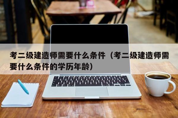 考二级建造师需要什么条件（考二级建造师需要什么条件的学历年龄）