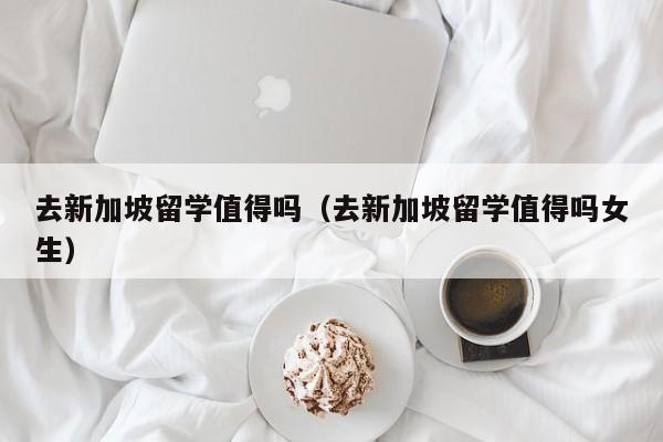 去新加坡留学值得吗（去新加坡留学值得吗女生）