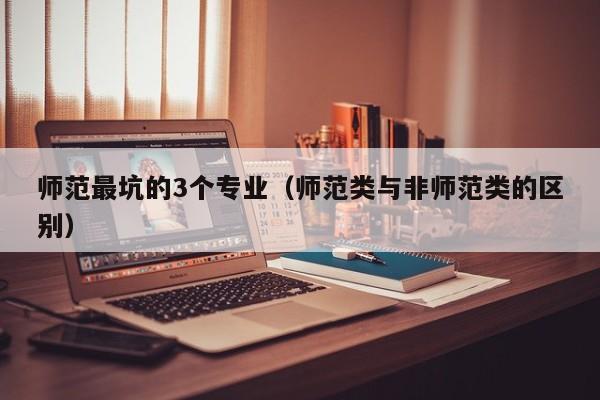 师范最坑的3个专业（师范类与非师范类的区别）