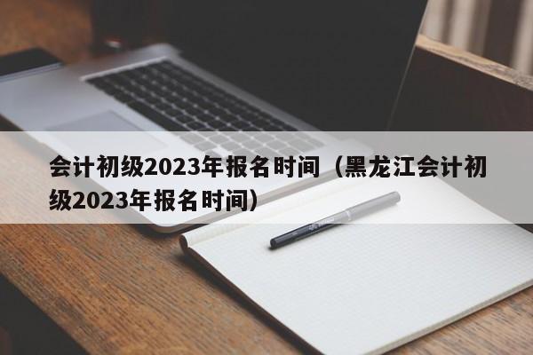 会计初级2023年报名时间（黑龙江会计初级2023年报名时间）