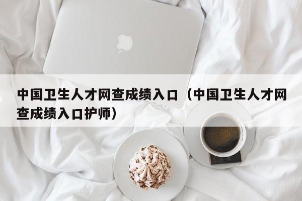 中国卫生人才网查成绩入口（中国卫生人才网查成绩入口护师）