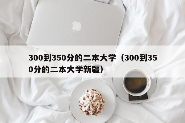 300到350分的二本大学（300到350分的二本大学新疆）