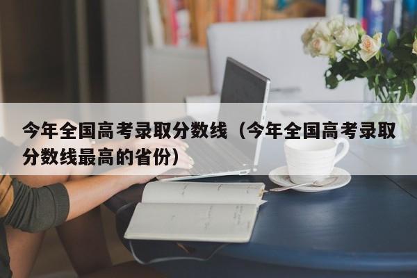 今年全国高考录取分数线（今年全国高考录取分数线最高的省份）