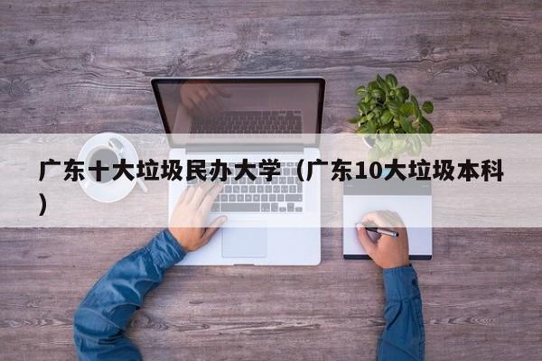 广东十大垃圾民办大学（广东10大垃圾本科）
