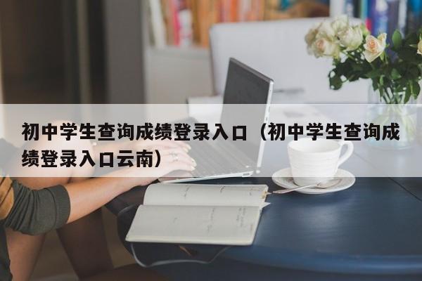 初中学生查询成绩登录入口（初中学生查询成绩登录入口云南）