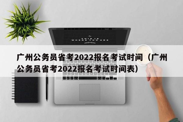 广州公务员省考2022报名考试时间（广州公务员省考2022报名考试时间表）