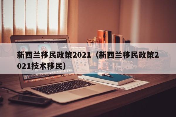 新西兰移民政策2021（新西兰移民政策2021技术移民）