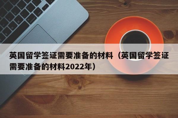 英国留学签证需要准备的材料（英国留学签证需要准备的材料2022年）