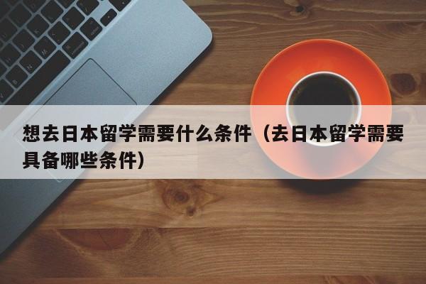 想去日本留学需要什么条件（去日本留学需要具备哪些条件）