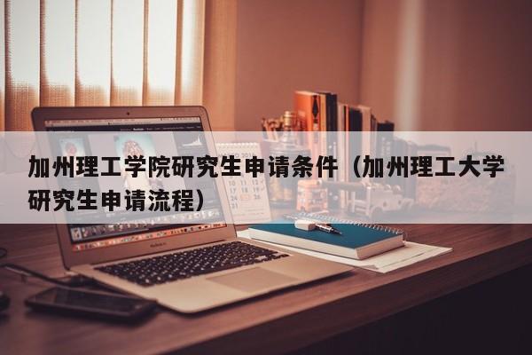 加州理工学院研究生申请条件（加州理工大学研究生申请流程）