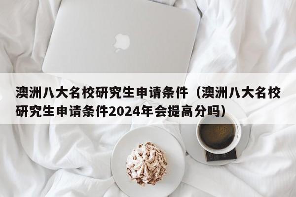 澳洲八大名校研究生申请条件（澳洲八大名校研究生申请条件2024年会提高分吗）