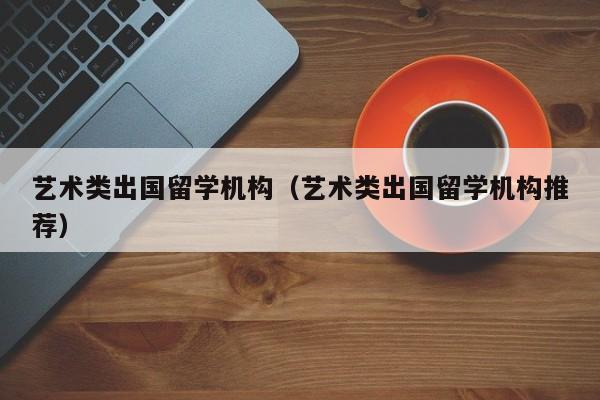 艺术类出国留学机构（艺术类出国留学机构推荐）