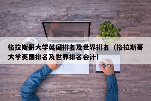 格拉斯哥大学英国排名及世界排名（格拉斯哥大学英国排名及世界排名会计）
