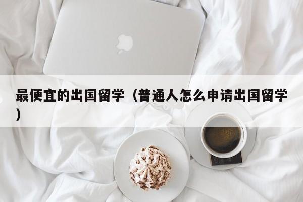 最便宜的出国留学（普通人怎么申请出国留学）