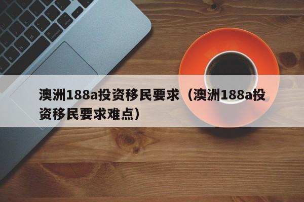 澳洲188a投资移民要求（澳洲188a投资移民要求难点）