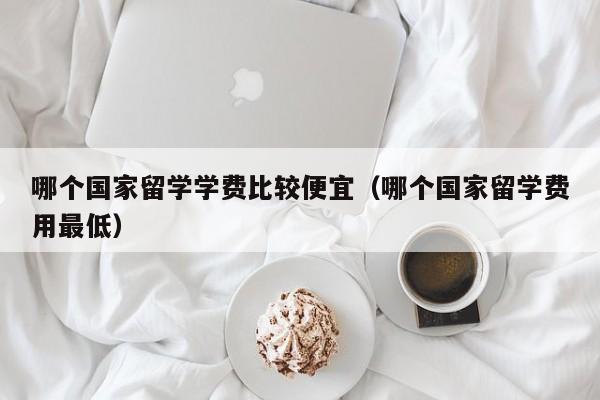 哪个国家留学学费比较便宜（哪个国家留学费用最低）