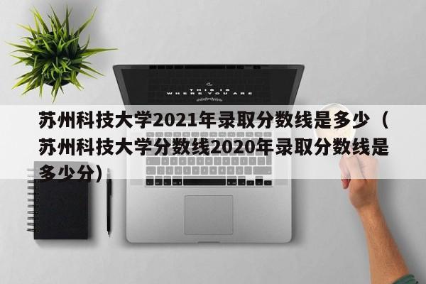 苏州科技大学2021年录取分数线是多少（苏州科技大学分数线2020年录取分数线是多少分）