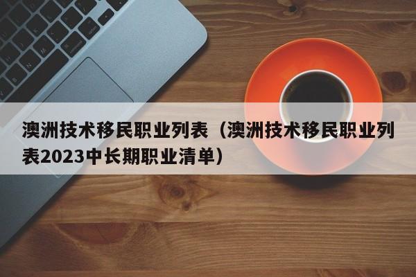 澳洲技术移民职业列表（澳洲技术移民职业列表2023中长期职业清单）