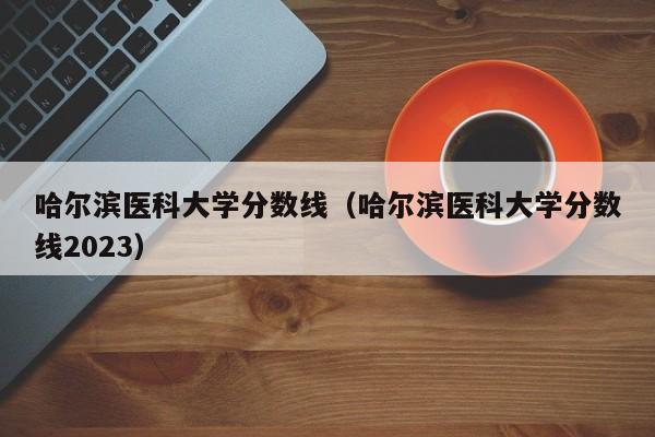 哈尔滨医科大学分数线（哈尔滨医科大学分数线2023）