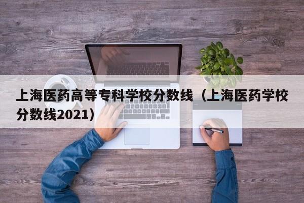 上海医药高等专科学校分数线（上海医药学校分数线2021）