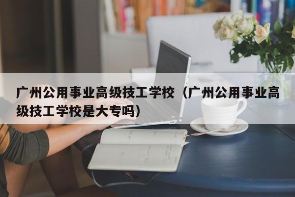 广州公用事业高级技工学校（广州公用事业高级技工学校是大专吗）