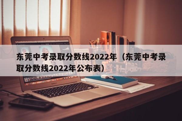 东莞中考录取分数线2022年（东莞中考录取分数线2022年公布表）
