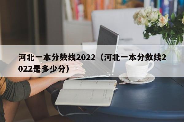 河北一本分数线2022（河北一本分数线2022是多少分）
