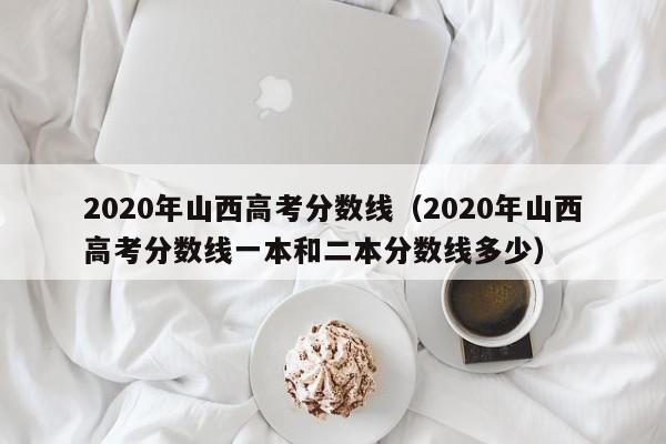 2020年山西高考分数线（2020年山西高考分数线一本和二本分数线多少）
