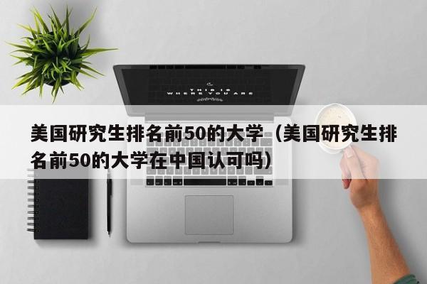 美国研究生排名前50的大学（美国研究生排名前50的大学在中国认可吗）