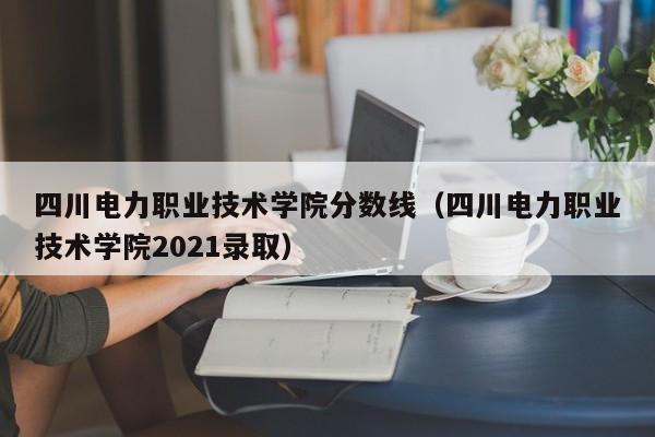 四川电力职业技术学院分数线（四川电力职业技术学院2021录取）