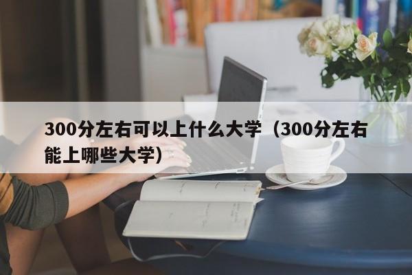 300分左右可以上什么大学（300分左右能上哪些大学）