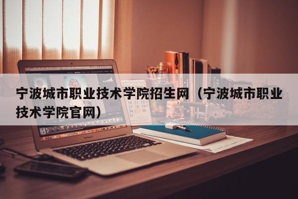 宁波城市职业技术学院招生网（宁波城市职业技术学院官网）