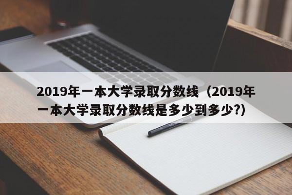 2019年一本大学录取分数线（2019年一本大学录取分数线是多少到多少?）