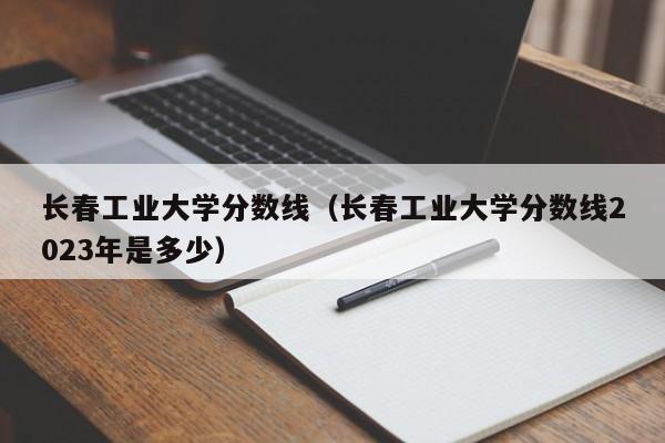 长春工业大学分数线（长春工业大学分数线2023年是多少）