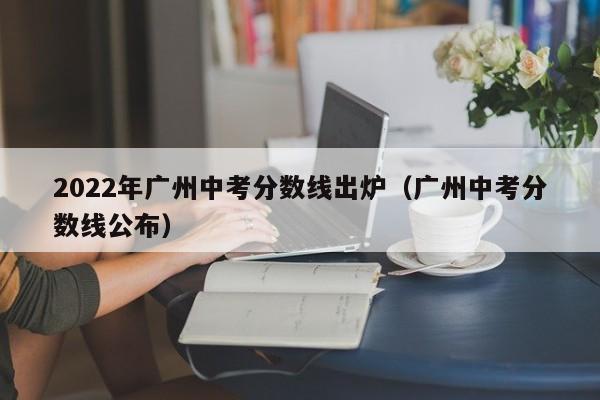 2022年广州中考分数线出炉（广州中考分数线公布）